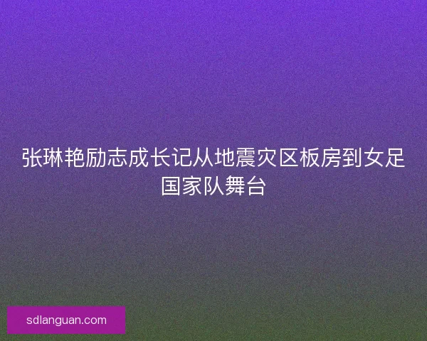 张琳艳励志成长记从地震灾区板房到女足国家队舞台
