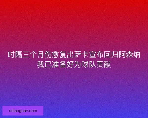 时隔三个月伤愈复出萨卡宣布回归阿森纳我已准备好为球队贡献