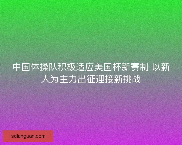 中国体操队积极适应美国杯新赛制 以新人为主力出征迎接新挑战