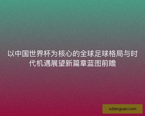 以中国世界杯为核心的全球足球格局与时代机遇展望新篇章蓝图前瞻