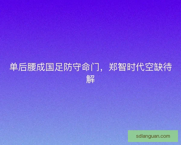 单后腰成国足防守命门，郑智时代空缺待解