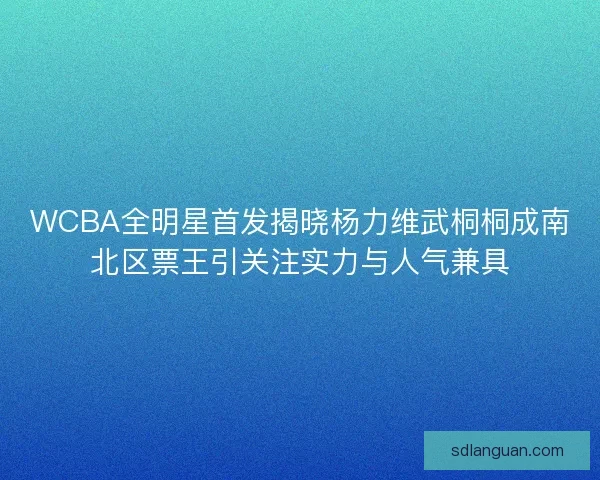 WCBA全明星首发揭晓杨力维武桐桐成南北区票王引关注实力与人气兼具